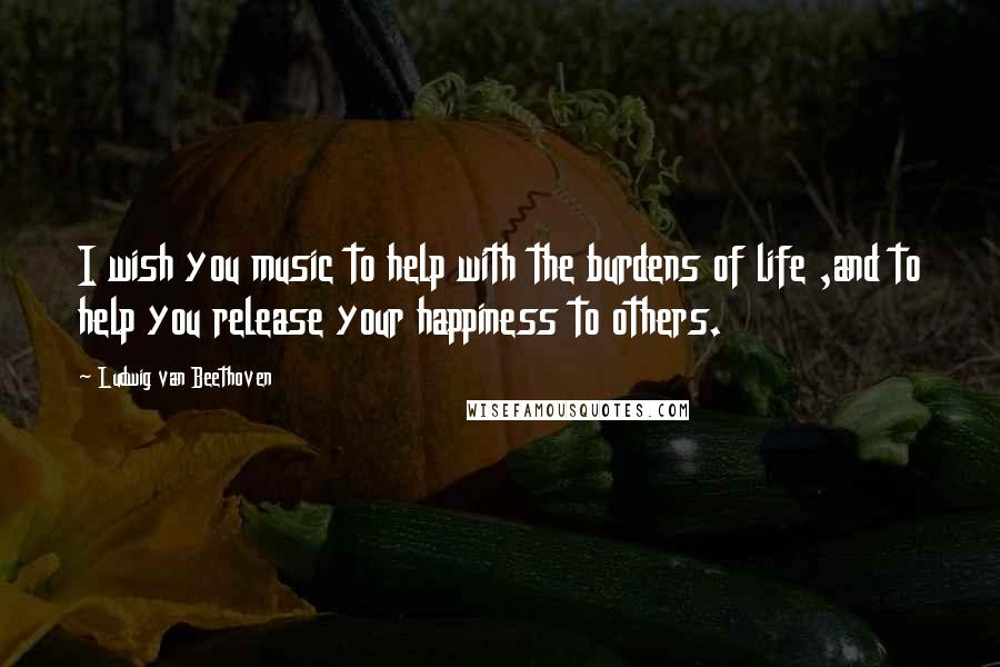 Ludwig Van Beethoven Quotes: I wish you music to help with the burdens of life ,and to help you release your happiness to others.