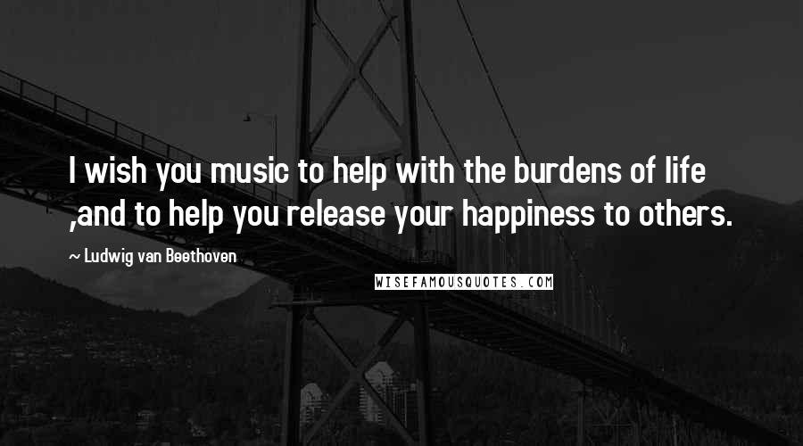 Ludwig Van Beethoven Quotes: I wish you music to help with the burdens of life ,and to help you release your happiness to others.