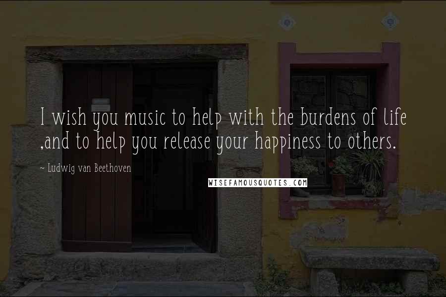 Ludwig Van Beethoven Quotes: I wish you music to help with the burdens of life ,and to help you release your happiness to others.