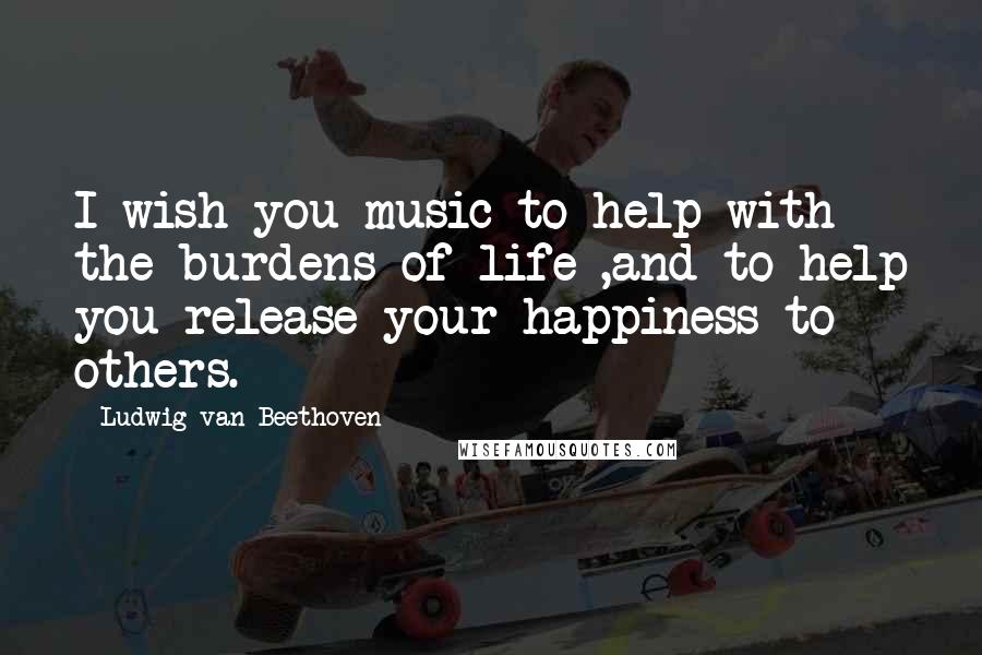 Ludwig Van Beethoven Quotes: I wish you music to help with the burdens of life ,and to help you release your happiness to others.