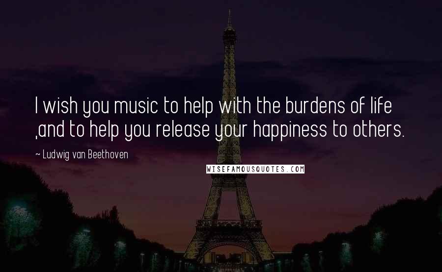 Ludwig Van Beethoven Quotes: I wish you music to help with the burdens of life ,and to help you release your happiness to others.