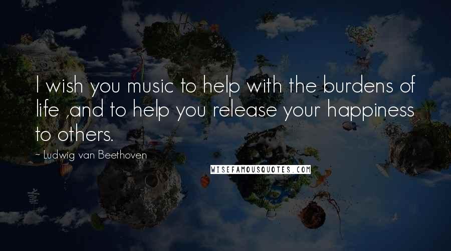 Ludwig Van Beethoven Quotes: I wish you music to help with the burdens of life ,and to help you release your happiness to others.