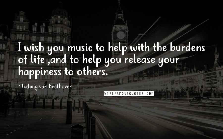 Ludwig Van Beethoven Quotes: I wish you music to help with the burdens of life ,and to help you release your happiness to others.