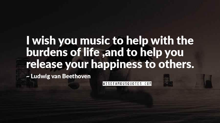 Ludwig Van Beethoven Quotes: I wish you music to help with the burdens of life ,and to help you release your happiness to others.