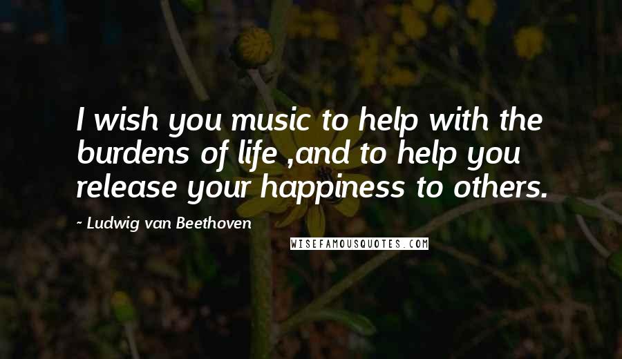 Ludwig Van Beethoven Quotes: I wish you music to help with the burdens of life ,and to help you release your happiness to others.