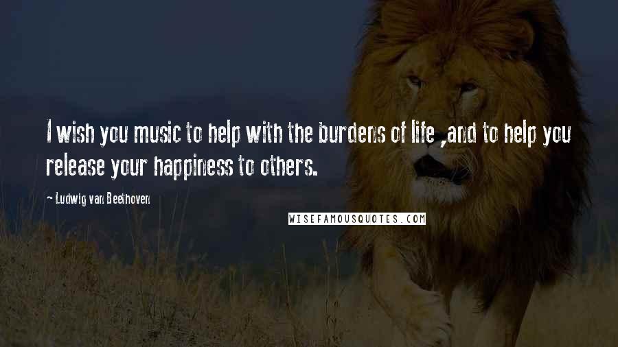 Ludwig Van Beethoven Quotes: I wish you music to help with the burdens of life ,and to help you release your happiness to others.