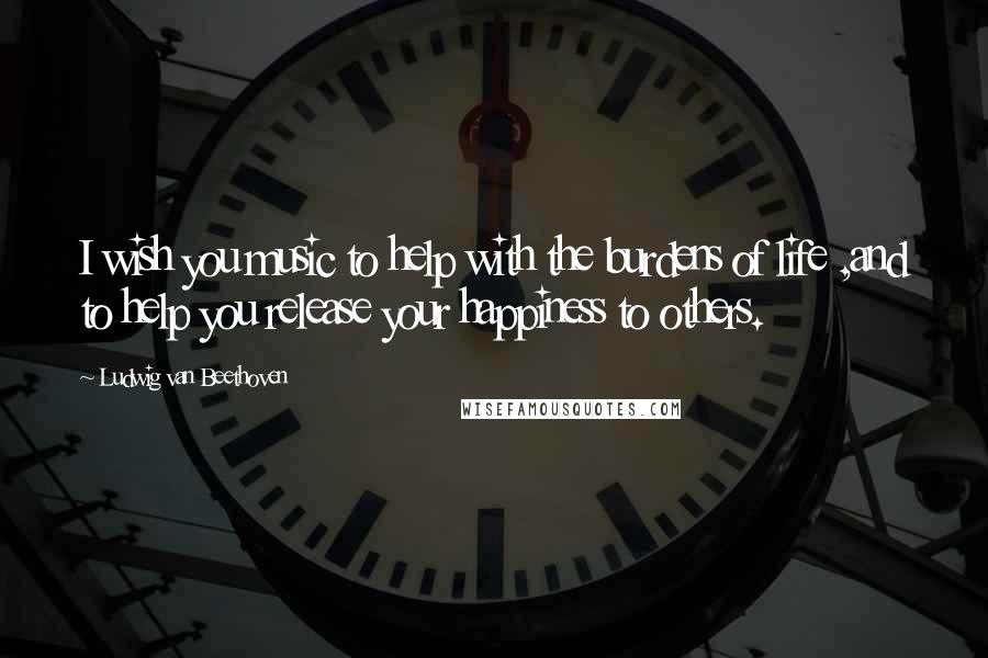 Ludwig Van Beethoven Quotes: I wish you music to help with the burdens of life ,and to help you release your happiness to others.