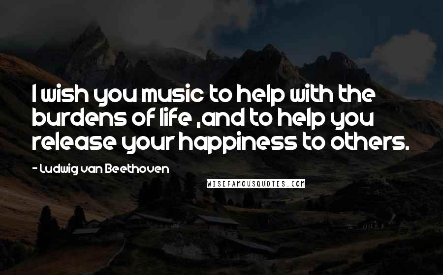 Ludwig Van Beethoven Quotes: I wish you music to help with the burdens of life ,and to help you release your happiness to others.