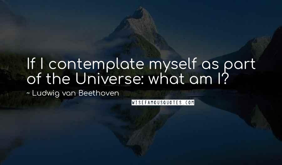 Ludwig Van Beethoven Quotes: If I contemplate myself as part of the Universe: what am I?