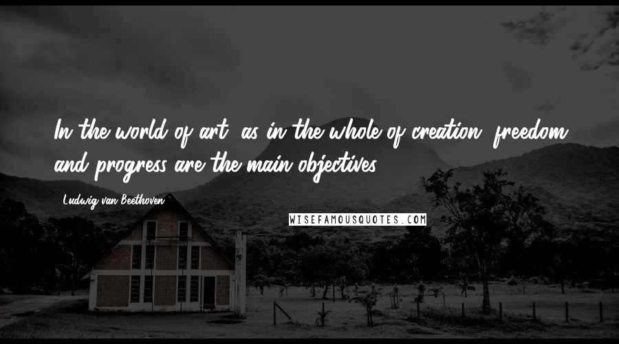 Ludwig Van Beethoven Quotes: In the world of art, as in the whole of creation, freedom and progress are the main objectives.