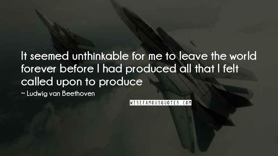 Ludwig Van Beethoven Quotes: It seemed unthinkable for me to leave the world forever before I had produced all that I felt called upon to produce