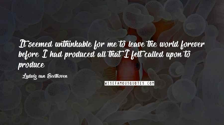 Ludwig Van Beethoven Quotes: It seemed unthinkable for me to leave the world forever before I had produced all that I felt called upon to produce