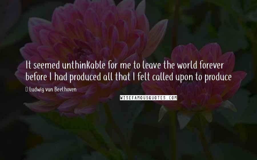 Ludwig Van Beethoven Quotes: It seemed unthinkable for me to leave the world forever before I had produced all that I felt called upon to produce
