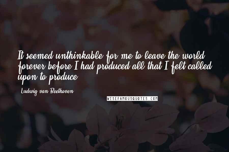 Ludwig Van Beethoven Quotes: It seemed unthinkable for me to leave the world forever before I had produced all that I felt called upon to produce
