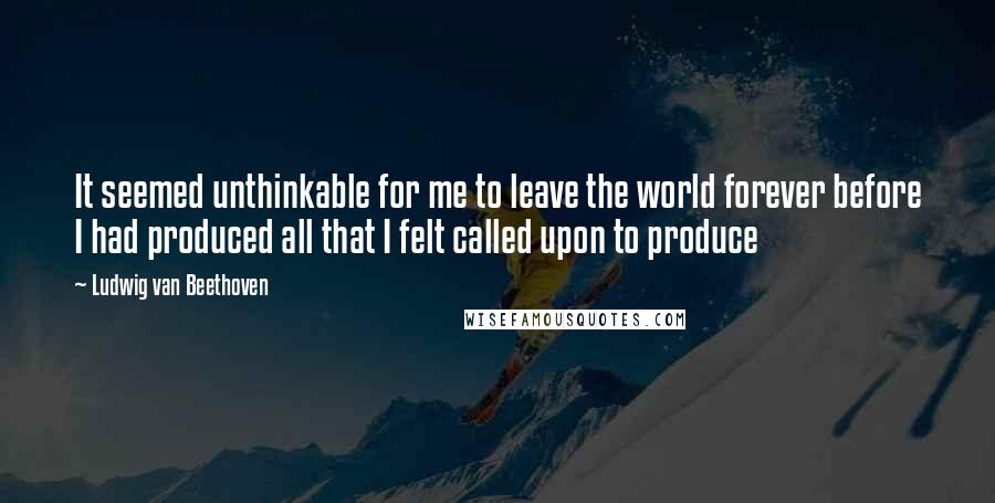 Ludwig Van Beethoven Quotes: It seemed unthinkable for me to leave the world forever before I had produced all that I felt called upon to produce
