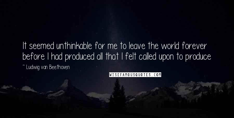 Ludwig Van Beethoven Quotes: It seemed unthinkable for me to leave the world forever before I had produced all that I felt called upon to produce