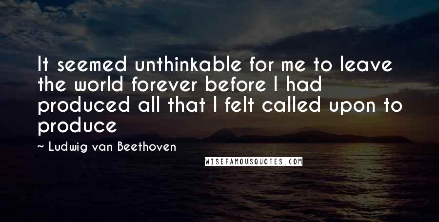 Ludwig Van Beethoven Quotes: It seemed unthinkable for me to leave the world forever before I had produced all that I felt called upon to produce