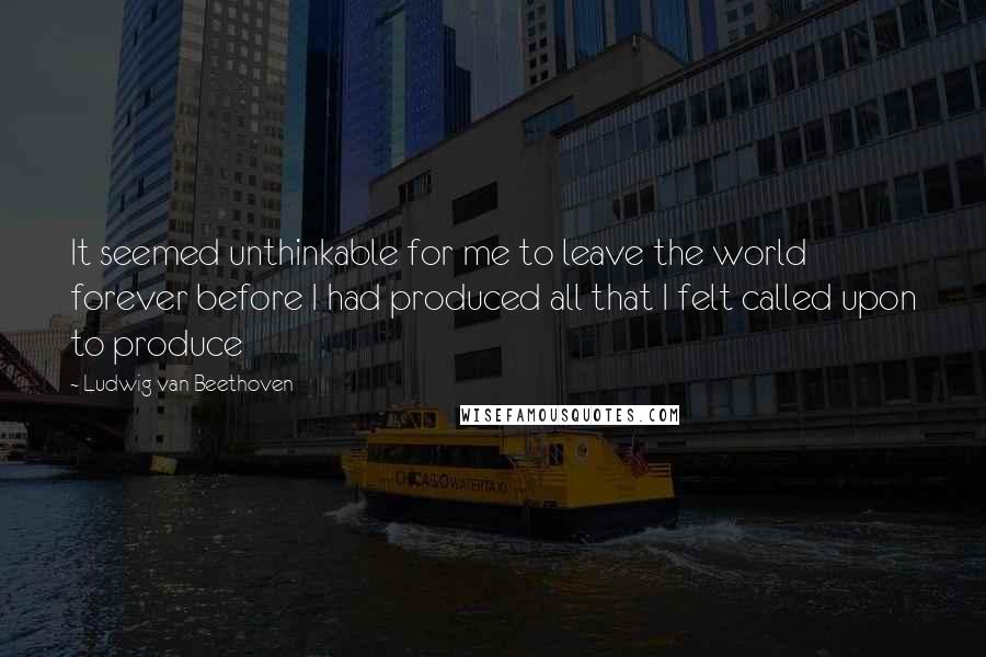 Ludwig Van Beethoven Quotes: It seemed unthinkable for me to leave the world forever before I had produced all that I felt called upon to produce