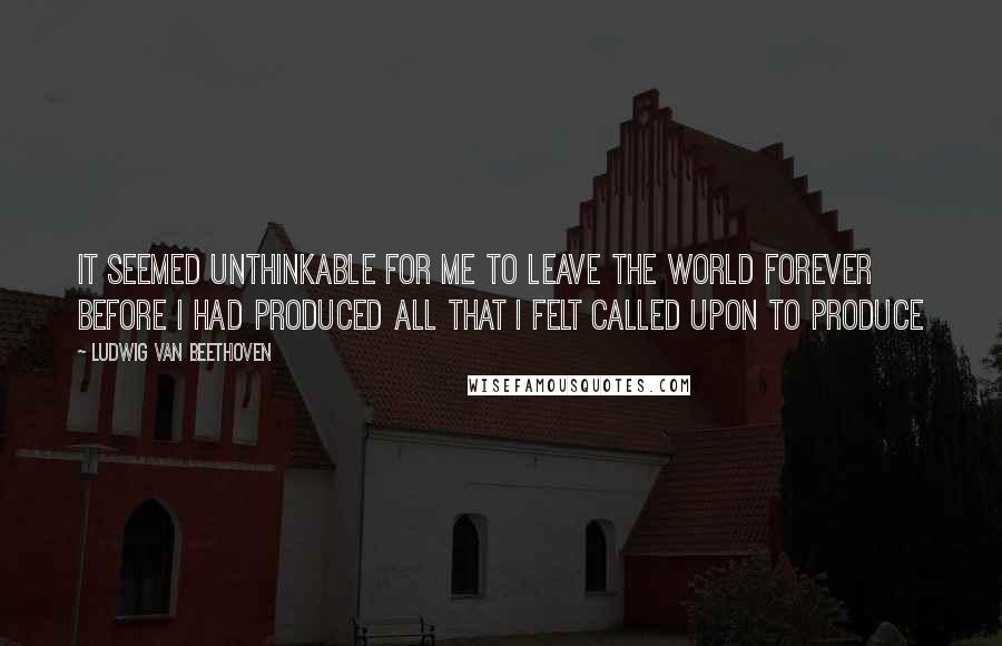 Ludwig Van Beethoven Quotes: It seemed unthinkable for me to leave the world forever before I had produced all that I felt called upon to produce