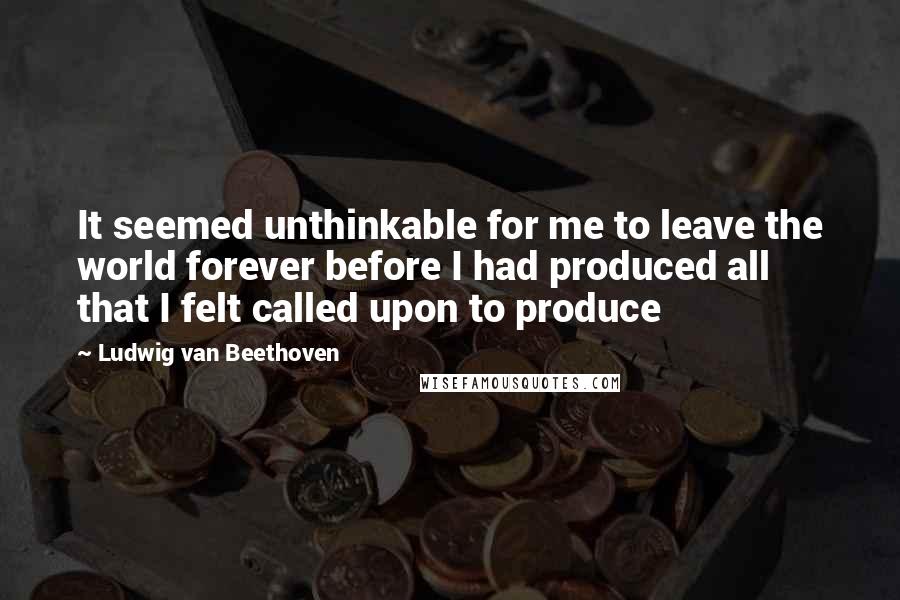 Ludwig Van Beethoven Quotes: It seemed unthinkable for me to leave the world forever before I had produced all that I felt called upon to produce