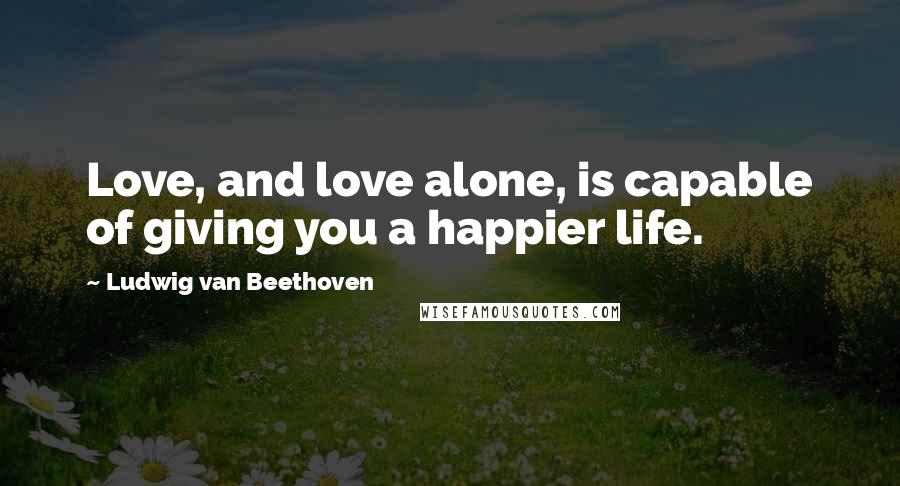 Ludwig Van Beethoven Quotes: Love, and love alone, is capable of giving you a happier life.