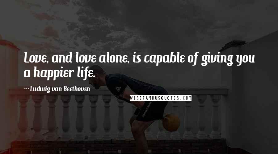 Ludwig Van Beethoven Quotes: Love, and love alone, is capable of giving you a happier life.