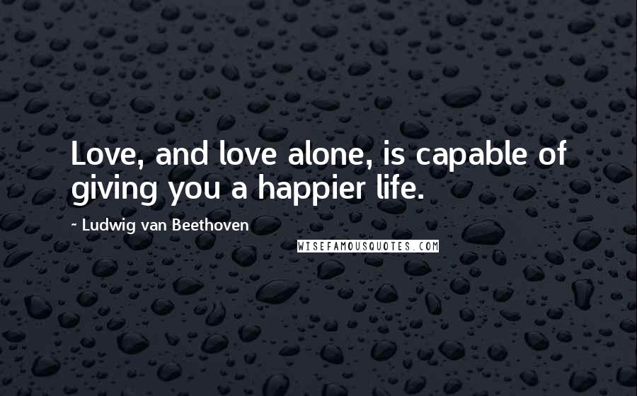 Ludwig Van Beethoven Quotes: Love, and love alone, is capable of giving you a happier life.