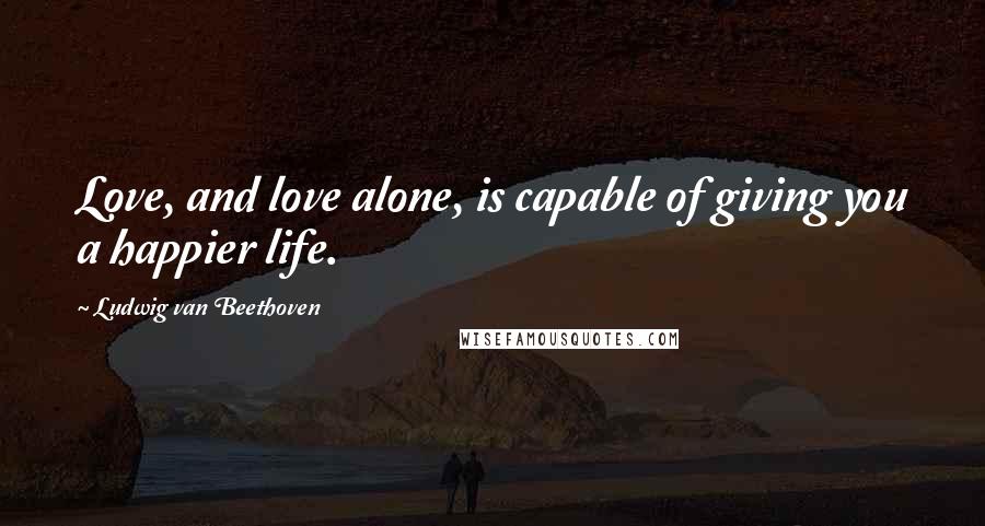 Ludwig Van Beethoven Quotes: Love, and love alone, is capable of giving you a happier life.