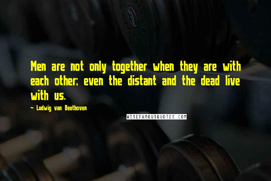 Ludwig Van Beethoven Quotes: Men are not only together when they are with each other; even the distant and the dead live with us.