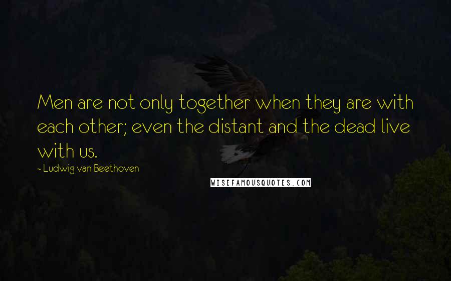 Ludwig Van Beethoven Quotes: Men are not only together when they are with each other; even the distant and the dead live with us.