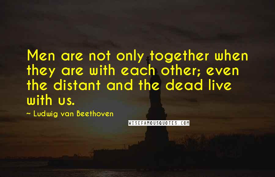 Ludwig Van Beethoven Quotes: Men are not only together when they are with each other; even the distant and the dead live with us.