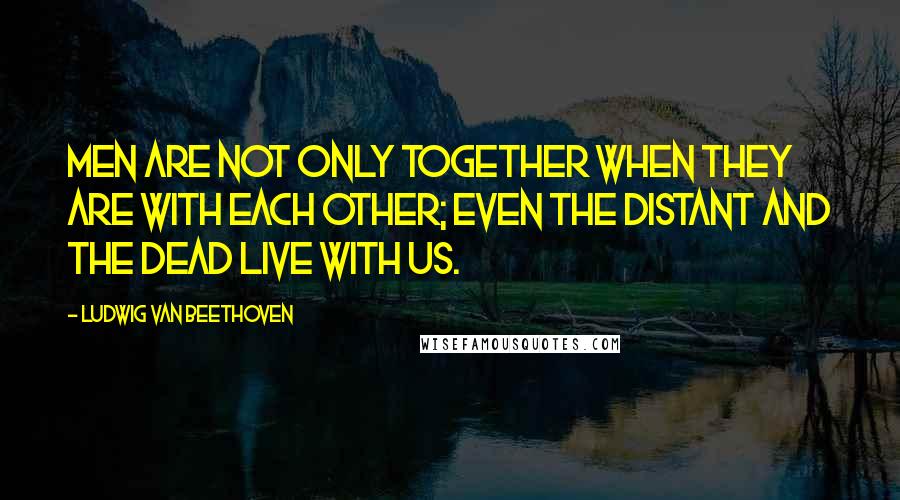Ludwig Van Beethoven Quotes: Men are not only together when they are with each other; even the distant and the dead live with us.