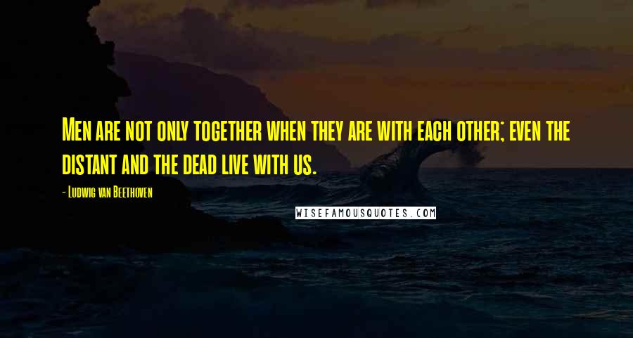 Ludwig Van Beethoven Quotes: Men are not only together when they are with each other; even the distant and the dead live with us.