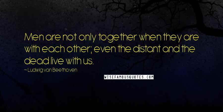 Ludwig Van Beethoven Quotes: Men are not only together when they are with each other; even the distant and the dead live with us.