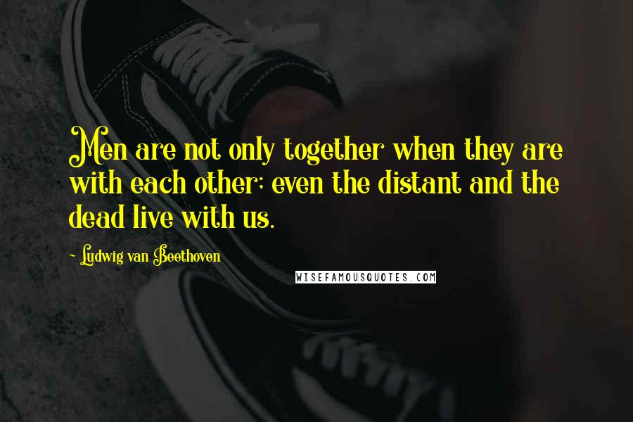 Ludwig Van Beethoven Quotes: Men are not only together when they are with each other; even the distant and the dead live with us.