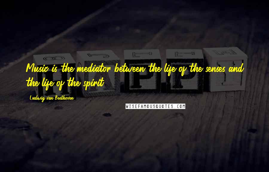 Ludwig Van Beethoven Quotes: Music is the mediator between the life of the senses and the life of the spirit.