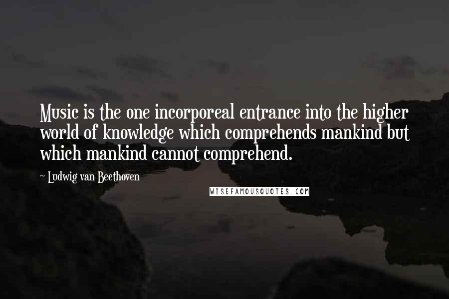 Ludwig Van Beethoven Quotes: Music is the one incorporeal entrance into the higher world of knowledge which comprehends mankind but which mankind cannot comprehend.