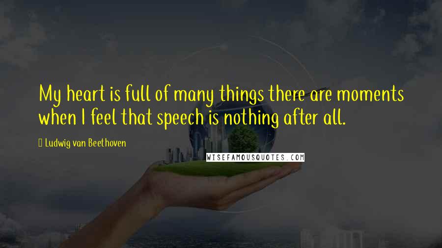 Ludwig Van Beethoven Quotes: My heart is full of many things there are moments when I feel that speech is nothing after all.