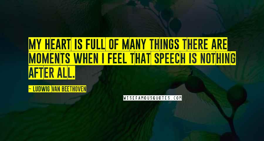 Ludwig Van Beethoven Quotes: My heart is full of many things there are moments when I feel that speech is nothing after all.