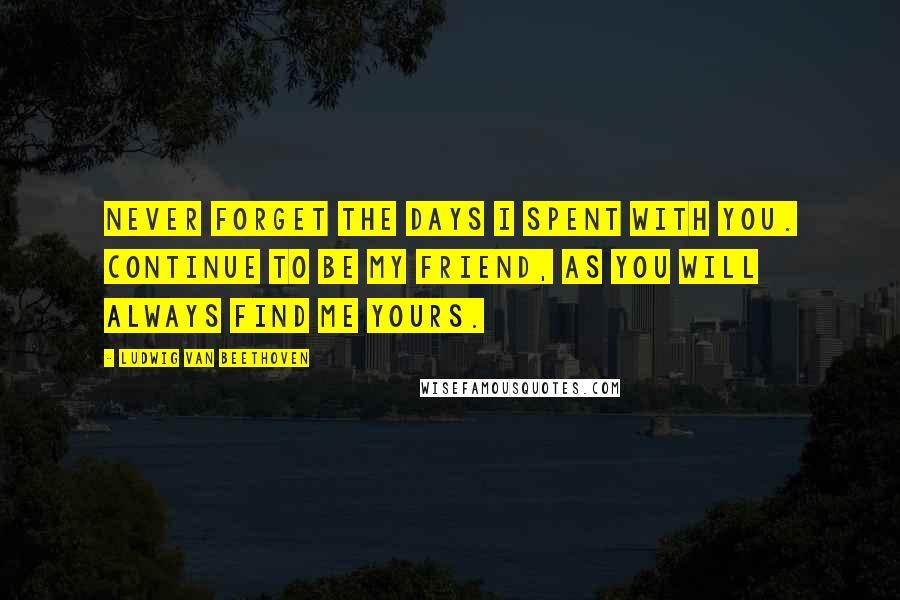 Ludwig Van Beethoven Quotes: Never forget the days I spent with you. Continue to be my friend, as you will always find me yours.