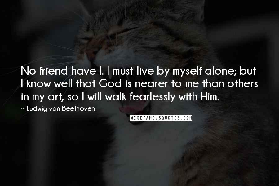 Ludwig Van Beethoven Quotes: No friend have I. I must live by myself alone; but I know well that God is nearer to me than others in my art, so I will walk fearlessly with Him.