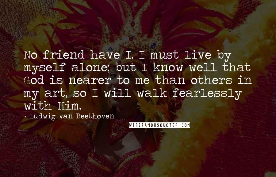 Ludwig Van Beethoven Quotes: No friend have I. I must live by myself alone; but I know well that God is nearer to me than others in my art, so I will walk fearlessly with Him.