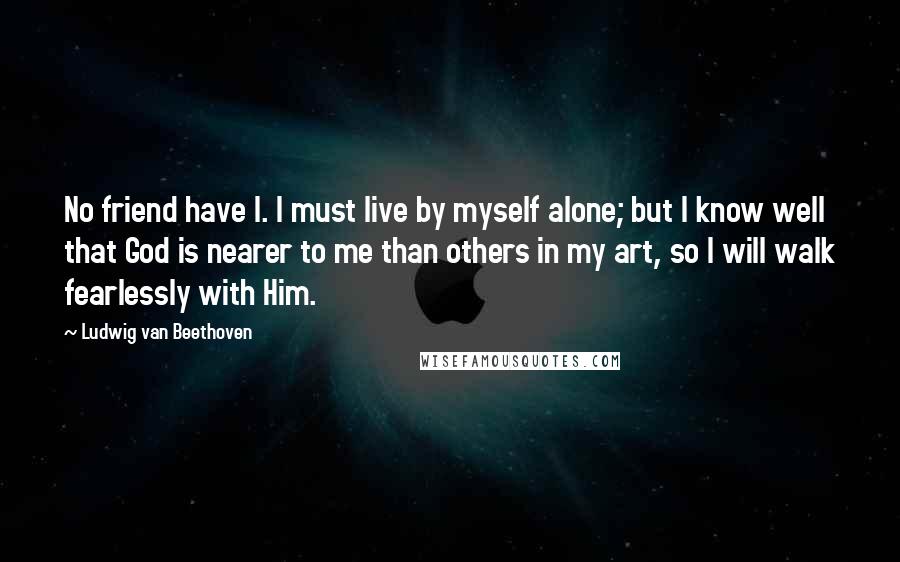 Ludwig Van Beethoven Quotes: No friend have I. I must live by myself alone; but I know well that God is nearer to me than others in my art, so I will walk fearlessly with Him.