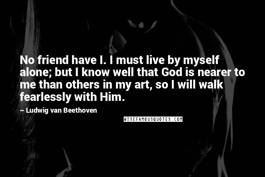 Ludwig Van Beethoven Quotes: No friend have I. I must live by myself alone; but I know well that God is nearer to me than others in my art, so I will walk fearlessly with Him.