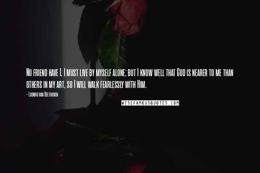 Ludwig Van Beethoven Quotes: No friend have I. I must live by myself alone; but I know well that God is nearer to me than others in my art, so I will walk fearlessly with Him.