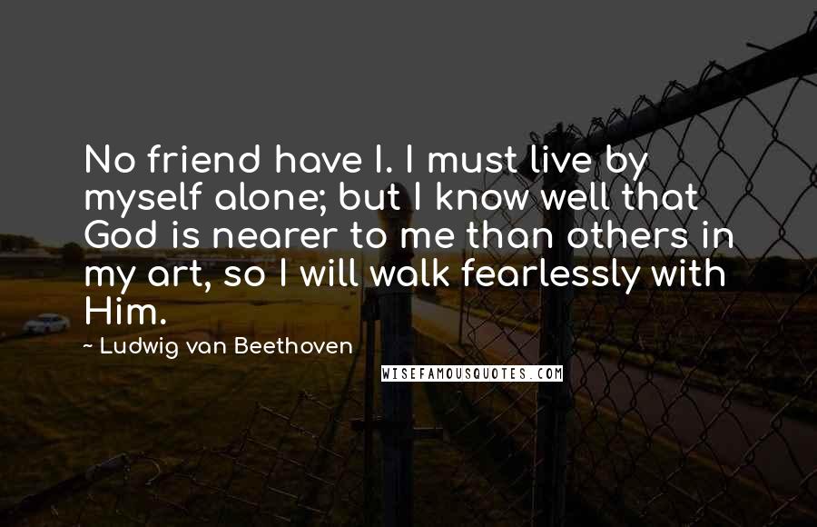 Ludwig Van Beethoven Quotes: No friend have I. I must live by myself alone; but I know well that God is nearer to me than others in my art, so I will walk fearlessly with Him.