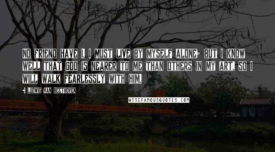 Ludwig Van Beethoven Quotes: No friend have I. I must live by myself alone; but I know well that God is nearer to me than others in my art, so I will walk fearlessly with Him.