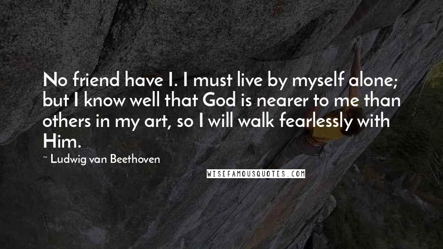 Ludwig Van Beethoven Quotes: No friend have I. I must live by myself alone; but I know well that God is nearer to me than others in my art, so I will walk fearlessly with Him.