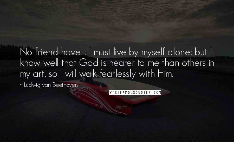 Ludwig Van Beethoven Quotes: No friend have I. I must live by myself alone; but I know well that God is nearer to me than others in my art, so I will walk fearlessly with Him.