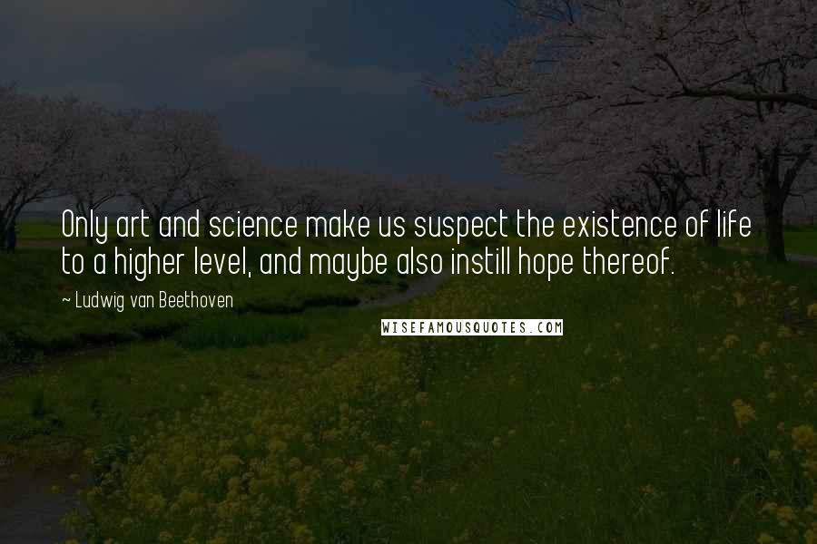 Ludwig Van Beethoven Quotes: Only art and science make us suspect the existence of life to a higher level, and maybe also instill hope thereof.